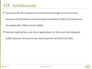 AIF Architecture
 Dynamics AX 2012 exposes its functionality through services that are
based on the Windows Communication Foundation (WCF) and hosted on
the Application Object Server (AOS).
 External applications and client applications on the Local Area Network
(LAN) consume AX services by accessing them directly from AOS.
 