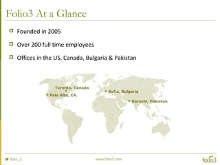 Folio3 At a Glance
 Founded in 2005
 Over 200 full time employees
 Offices in the US, Canada, Bulgaria & Pakistan
 Palo Alto, CA.
 Sofia, Bulgaria
 Karachi, Pakistan
Toronto, Canada
 