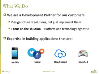What We Do
 We are a Development Partner for our customers
 Design software solutions, not just implement them
 Focus on the solution – Platform and technology agnostic
 Expertise in building applications that are:
Mobile Social Cloud-based Gamified
 
