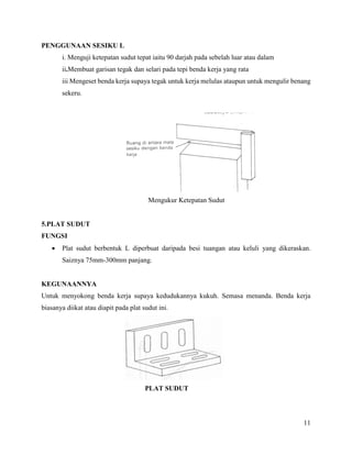 11
PENGGUNAAN SESIKU L
i. Menguji ketepatan sudut tepat iaitu 90 darjah pada sebelah luar atau dalam
ii.Membuat garisan tegak dan selari pada tepi benda kerja yang rata
iii Mengeset benda kerja supaya tegak untuk kerja melulas ataupun untuk mengulir benang
sekeru.
Mengukur Ketepatan Sudut
5.PLAT SUDUT
FUNGSI
 Plat sudut berbentuk L diperbuat daripada besi tuangan atau keluli yang dikeraskan.
Saiznya 75mm-300mm panjang.
KEGUNAANNYA
Untuk menyokong benda kerja supaya kedudukannya kukuh. Semasa menanda. Benda kerja
biasanya diikat atau diapit pada plat sudut ini.
PLAT SUDUT
 