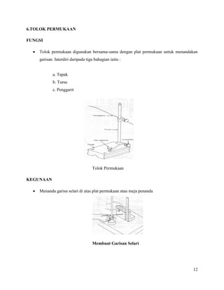 12
6.TOLOK PERMUKAAN
FUNGSI
 Tolok permukaan digunakan bersama-sama dengan plat permukaan untuk menandakan
garisan. Iaterdiri daripada tiga bahagian iaitu :
a. Tapak
b. Turus
c. Penggarit
Tolok Permukaan
KEGUNAAN
 Menanda garisn selari di atas plat permukaan atau meja penanda
Membuat Garisan Selari
 