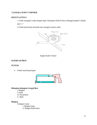 13
7.JANGKA SUDUT VERNIER
KEGUNAANNYA
i. Untuk mengukur sudut dengan tepat. Ketepatan bolih di baca sehingga kepada 5 darjah
atau ½ “
ii Untuk kerja-kerja menanda atau menguji sesuatu sudut
Jangka Sudut Vernier
8.GERGAJI BESI
FUNGSI
 Untuk memotong logam
Bahagian-bahagian Gergaji Besi
i. Bingkai
ii. Hulu
iii. Nat pelaras
iv. Mata
Bingkai.
Terdapat 2 jenis
i. Bingkai tetap
ii. Bingkai boleh laras
 