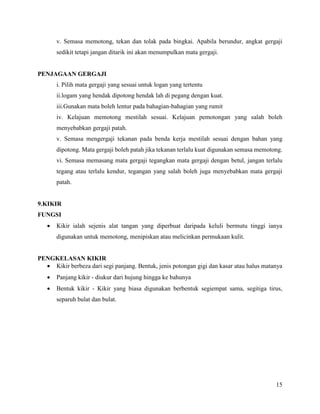 15
v. Semasa memotong, tekan dan tolak pada bingkai. Apabila berundur, angkat gergaji
sedikit tetapi jangan ditarik ini akan menumpulkan mata gergaji.
PENJAGAAN GERGAJI
i. Pilih mata gergaji yang sesuai untuk logan yang tertentu
ii.logam yang hendak dipotong hendak lah di pegang dengan kuat.
iii.Gunakan mata boleh lentur pada bahagian-bahagian yang rumit
iv. Kelajuan memotong mestilah sesuai. Kelajuan pemotongan yang salah boleh
menyebabkan gergaji patah.
v. Semasa mengergaji tekanan pada benda kerja mestilah sesuai dengan bahan yang
dipotong. Mata gergaji boleh patah jika tekanan terlalu kuat digunakan semasa memotong.
vi. Semasa memasang mata gergaji tegangkan mata gergaji dengan betul, jangan terlalu
tegang atau terlalu kendur, tegangan yang salah boleh juga menyebabkan mata gergaji
patah.
9.KIKIR
FUNGSI
 Kikir ialah sejenis alat tangan yang diperbuat daripada keluli bermutu tinggi ianya
digunakan untuk memotong, menipiskan atau melicinkan permukaan kulit.
PENGKELASAN KIKIR
 Kikir berbeza dari segi panjang. Bentuk, jenis potongan gigi dan kasar atau halus matanya
 Panjang kikir - diukur dari hujung hingga ke bahunya
 Bentuk kikir - Kikir yang biasa digunakan berbentuk segiempat sama, segitiga tirus,
separuh bulat dan bulat.
 