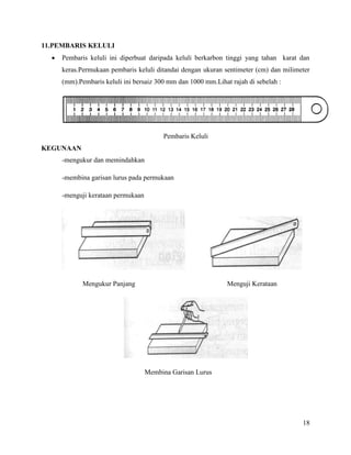 18
11.PEMBARIS KELULI
 Pembaris keluli ini diperbuat daripada keluli berkarbon tinggi yang tahan karat dan
keras.Permukaan pembaris keluli ditandai dengan ukuran sentimeter (cm) dan milimeter
(mm).Pembaris keluli ini bersaiz 300 mm dan 1000 mm.Lihat rajah di sebelah :
Pembaris Keluli
KEGUNAAN
-mengukur dan memindahkan
-membina garisan lurus pada permukaan
-menguji kerataan permukaan
Mengukur Panjang Menguji Kerataan
Membina Garisan Lurus
 