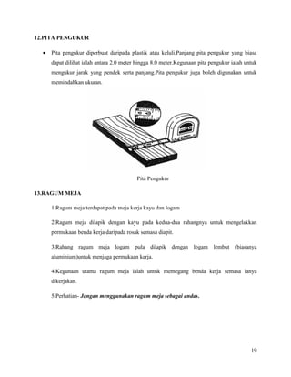 19
12.PITA PENGUKUR
 Pita pengukur diperbuat daripada plastik atau keluli.Panjang pita pengukur yang biasa
dapat dilihat ialah antara 2.0 meter hingga 8.0 meter.Kegunaan pita pengukur ialah untuk
mengukur jarak yang pendek serta panjang.Pita pengukur juga boleh digunakan untuk
memindahkan ukuran.
Pita Pengukur
13.RAGUM MEJA
1.Ragum meja terdapat pada meja kerja kayu dan logam
2.Ragum meja dilapik dengan kayu pada kedua-dua rahangnya untuk mengelakkan
permukaan benda kerja daripada rosak semasa diapit.
3.Rahang ragum meja logam pula dilapik dengan logam lembut (biasanya
aluminium)untuk menjaga permukaan kerja.
4.Kegunaan utama ragum meja ialah untuk memegang benda kerja semasa ianya
dikerjakan.
5.Perhatian- Jangan menggunakan ragum meja sebagai andas.
 