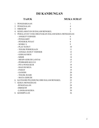 2
ISI KANDUNGAN
TAJUK MUKA SURAT
1. PENGHARGAAN 1
2. PENGENALAN 4
3. OBJEKTIF 4
4. KESELAMATAN DI DALAM BENGKEL 5
5. PERALATAN YANG DIGUNAKAN DALAM KERJA MENGGEGAS
- ANGKUP VERNIER 6
- PENGGARIT 8
- PENEBUK PUSAT 8
- SESIKU L 9
- PLAT SUDUT 10
- TOLOK PERMUKAAN 11
- JANGKA SUDUT VERNIER 12
- GERGAJI BESI 12
- KIKIR 14
- MESIN GERUDI LANTAI 15
- PEMBARIS KELULI 17
- PITA PENGUKUR 18
- RAGUM MEJA 18
- PAHAT 19
- GANDIN 20
- TOLOK JEJARI 20
- MATA GERUDI 20
6. KATEGORI PELINDUNG DIRI DALAM BENGKEL 23
7. KERJA MENGGEGAS 27
-PENGENALAN 28
-OBJEKTIF 29
-LANGKAH KERJA 30
8. KESIMPULAN 36
 