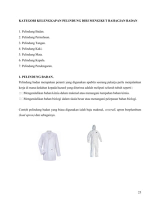 23
KATEGORI KELENGKAPAN PELINDUNG DIRI MENGIKUT BAHAGIAN BADAN
1. Pelindung Badan.
2. Pelindung Pernafasan.
3. Pelindung Tangan.
4. Pelindung Kaki.
5. Pelindung Mata.
6. Pelindung Kepala.
7. Pelindung Pendengaran.
1. PELINDUNG BADAN.
Pelindung badan merupakan peranti yang digunakan apabila seorang pekerja perlu menjalankan
kerja di mana dedahan kepada hazard yang diterima adalah meliputi seluruh tubuh seperti :
ni tumpahan bahan kimia.
Contoh pelindung badan yang biasa digunakan ialah baju makmal, coverall, apron berplumbum
(lead apron) dan sebagainya.
 