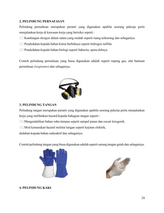 24
2. PELINDUNG PERNAFASAN
Pelindung pernafasan merupakan peranti yang digunakan apabila seorang pekerja perlu
menjalankan kerja di kawasan kerja yang berisiko seperti :
kepada bahan kimia berbahaya seperti hidrogen sulfida.
Contoh pelindung pernafasan yang biasa digunakan adalah seperti topeng gas, alat bantuan
pernafasan (respirator) dan sebagainya.
3. PELINDUNG TANGAN
Pelindung tangan merupakan peranti yang digunakan apabila seorang pekerja perlu menjalankan
kerja yang melibatkan hazard kepada bahagian tangan seperti :
dedahan kepada bahan radioaktif dan sebagainya.
Contoh pelindung tangan yang biasa digunakan adalah seperti sarung tangan getah dan sebagainya.
4. PELINDUNG KAKI
 