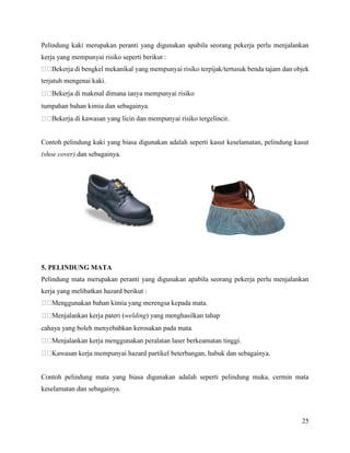 25
Pelindung kaki merupakan peranti yang digunakan apabila seorang pekerja perlu menjalankan
kerja yang mempunyai risiko seperti berikut :
terjatuh mengenai kaki.
tumpahan bahan kimia dan sebagainya.
Contoh pelindung kaki yang biasa digunakan adalah seperti kasut keselamatan, pelindung kasut
(shoe cover) dan sebagainya.
5. PELINDUNG MATA
Pelindung mata merupakan peranti yang digunakan apabila seorang pekerja perlu menjalankan
kerja yang melibatkan hazard berikut :
pateri (welding) yang menghasilkan tahap
cahaya yang boleh menyebabkan kerosakan pada mata.
Contoh pelindung mata yang biasa digunakan adalah seperti pelindung muka, cermin mata
keselamatan dan sebagainya.
 
