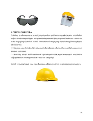 26
6. PELINDUNG KEPALA
Pelindung kepala merupakan peranti yang digunakan apabila seorang pekerja perlu menjalankan
kerja di mana bahagian kepala merupakan bahagian tubuh yang berpotensi menerima kecederaan
akibat kerja yang dijalankan. Antara contoh kawasan kerja yang memerlukan pelindung kepala
adalah seperti :
kawasan pembinaan.
kerja pembaikan di bahagian bawah kereta dan sebagainya.
Contoh pelindung kepala yang biasa digunakan adalah seperti topi keselamatan dan sebagainya.
 