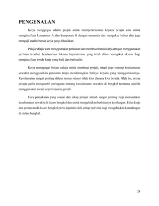 28
PENGENALAN
Kerja menggegas adalah projek untuk memperkenalkan kepada pelajar cara untuk
menghasilkan komponen A dan komponen B dengan menanda dan mengukur bahan dan juga
menguji kualiti benda kerja yang dihasilkan.
Pelajar diajar cara menggunakan peralatan dan membuat benda kerja dengan menggunakan
perlatan tersebut berdasarkan lukisan kejuruteraan yang telah diberi mengikut ukuran bagi
menghasilkan benda kerja yang baik dan berkualiti.
Kerja menggegas bukan sahaja untuk membuat projek, tetapi juga tentang keselamatan
sewaktu menggunakan peralatan tanpa mendatangkan bahaya kepada yang menggunakannya.
Keselamatan sangat penting dalam semua situasi tidak kira dimana kita berada. Oleh itu, setiap
pelajar perlu mengambil peringatan tentang keselamatan sewaktu di bengkel terutama apabila
menggunakan mesin seperti mesin gerudi.
Cara pemakaian yang sesuai dan sikap pelajar adalah sangat penting bagi memastikan
keselamatan sewaktu di dalam bengkel dan untuk mengelakkan berlakunya kemlangan. Etika kerja
dan peraturan di dalam bengkel perlu dipatuhi oleh setiap individu bagi mengelakkan kemalangan
di dalam bengkel.
 