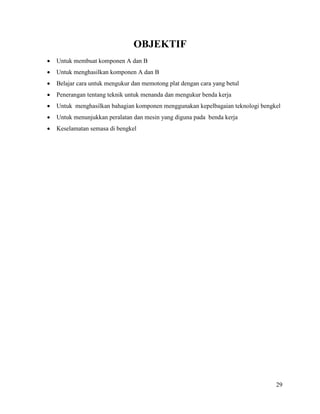29
OBJEKTIF
 Untuk membuat komponen A dan B
 Untuk menghasilkan komponen A dan B
 Belajar cara untuk mengukur dan memotong plat dengan cara yang betul
 Penerangan tentang teknik untuk menanda dan mengukur benda kerja
 Untuk menghasilkan bahagian komponen menggunakan kepelbagaian teknologi bengkel
 Untuk menunjukkan peralatan dan mesin yang diguna pada benda kerja
 Keselamatan semasa di bengkel
 