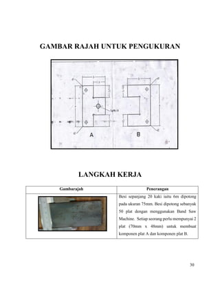 30
GAMBAR RAJAH UNTUK PENGUKURAN
LANGKAH KERJA
Gambarajah Penerangan
Besi sepanjang 20 kaki iaitu 6m dipotong
pada ukuran 75mm. Besi dipotong sebanyak
50 plat dengan menggunakan Band Saw
Machine. Setiap seorang perlu mempunyai 2
plat (70mm x 48mm) untuk membuat
komponen plat A dan komponen plat B.
 