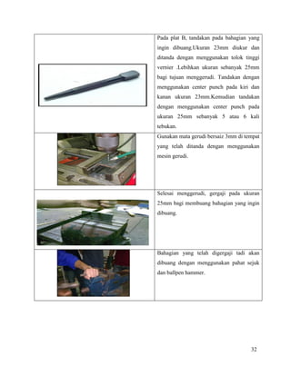 32
Pada plat B, tandakan pada bahagian yang
ingin dibuang.Ukuran 23mm diukur dan
ditanda dengan menggunakan tolok tinggi
vernier .Lebihkan ukuran sebanyak 25mm
bagi tujuan menggerudi. Tandakan dengan
menggunakan center punch pada kiri dan
kanan ukuran 23mm.Kemudian tandakan
dengan menggunakan center punch pada
ukuran 25mm sebanyak 5 atau 6 kali
tebukan.
Gunakan mata gerudi bersaiz 3mm di tempat
yang telah ditanda dengan menggunakan
mesin gerudi.
Selesai menggerudi, gergaji pada ukuran
25mm bagi membuang bahagian yang ingin
dibuang.
Bahagian yang telah digergaji tadi akan
dibuang dengan menggunakan pahat sejuk
dan ballpen hammer.
 