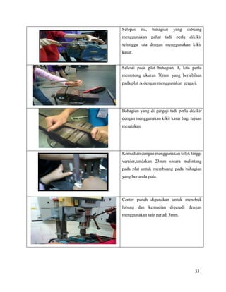 33
Selepas itu, bahagian yang dibuang
menggunakan pahat tadi perlu dikikir
sehingga rata dengan menggunakan kikir
kasar.
Selesai pada plat bahagian B, kita perlu
memotong ukuran 70mm yang berlebihan
pada plat A dengan menggunakan gergaji.
Bahagian yang di gergaji tadi perlu dikikir
dengan menggunakan kikir kasar bagi tujuan
meratakan.
Kemudian dengan menggunakan tolok tinggi
vernier,tandakan 23mm secara melintang
pada plat untuk membuang pada bahagian
yang bertanda pula.
Center punch digunakan untuk menebuk
lubang dan kemudian digerudi dengan
menggunakan saiz gerudi 3mm.
 