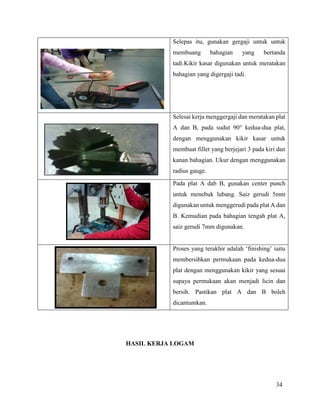 34
Selepas itu, gunakan gergaji untuk untuk
membuang bahagian yang bertanda
tadi.Kikir kasar digunakan untuk meratakan
bahagian yang digergaji tadi.
Selesai kerja menggergaji dan meratakan plat
A dan B, pada sudut 90° kedua-dua plat,
dengan menggunakan kikir kasar untuk
membuat fillet yang berjejari 3 pada kiri dan
kanan bahagian. Ukur dengan menggunakan
radius gauge.
Pada plat A dab B, gunakan center punch
untuk menebuk lubang. Saiz gerudi 5mm
digunakan untuk menggerudi pada plat A dan
B. Kemudian pada bahagian tengah plat A,
saiz gerudi 7mm digunakan.
Proses yang terakhir adalah ‘finishing’ iaitu
membersihkan permukaan pada kedua-dua
plat dengan menggunakan kikir yang sesuai
supaya permukaan akan menjadi licin dan
bersih. Pastikan plat A dan B boleh
dicantumkan.
HASIL KERJA LOGAM
 
