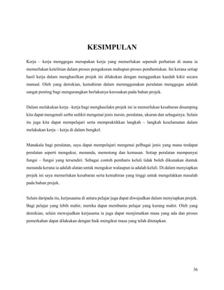 36
KESIMPULAN
Kerja – kerja menggegas merupakan kerja yang memerlukan sepenuh perhatian di mana ia
memerlukan ketelitian dalam proses pengukuran mahupun proses pembentukan. Ini kerana setiap
hasil kerja dalam menghasilkan projek ini dilakukan dengan menggunkan kaedah kikir secara
manual. Oleh yang demikian, kemahiran dalam memnggunakan peralatan menggegas adalah
sangat penting bagi mengurangkan berlakunya kerosakan pada bahan projek.
Dalam melakukan kerja –kerja bagi menghasilakn projek ini ia memerlukan kesabaran disamping
kita dapat mengenali serba sedikit mengenai jenis mesin, peralatan, ukuran dan sebagainya. Selain
itu juga kita dapat mempelajari serta mempraktikkan langkah – langkah keselamatan dalam
melakukan kerja – kerja di dalam bengkel.
Manakala bagi peralatan, saya dapat mempelajari mengenai pelbagai jenis yang mana terdapat
peralatan seperti mengukur, menanda, memotong dan kemasan. Setiap peralatan mempunyai
fungsi – fungsi yang tersendiri. Sebagai contoh pembaris keluli tidak boleh dikunakan duntuk
menanda kerana ia adalah alatan untuk mengukur walaupun ia adalah keluli. Di dalam menyiapkan
projek ini saya memerlukan kesabaran serta kemahiran yang tinggi untuk mengelakkan masalah
pada bahan projek.
Selain daripada itu, kerjasaama di antara pelajar juga dapat diwujudkan dalam menyiapkan projek.
Bagi pelajar yang lebih mahir, mereka dapat membantu pelajar yang kurang mahir. Oleh yang
demikian, selain mewujudkan kerjasama ia juga dapat menjimatkan masa yang ada dan proses
pemerkahan dapat dilakukan dengan baik mengikut masa yang telah ditetapkan.
 