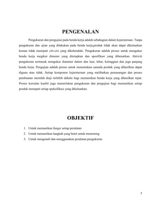 5
PENGENALAN
Pengukuran dan pengujian pada benda kerja adalah sebahagian dalam kejuruteraan. Tanpa
pengukuran dan ujian yang dilakukan pada benda kerja,produk tidak akan dapat dikeluarkan
kerana tidak menepati ciri-ciri yang dikehendaki. Pengukuran adalah proses untuk mengukur
benda kerja megikut dimensi yang ditetapkan dan spesifikasi yang dibenarkan. Aktiviti
pengukuran termasuk mengukur diameter dalam dan luar, lebar, ketinggian dan juga panjang
benda kerja. Pengujian adalah proses untuk menentukan samada produk yang dihasilkan dapat
diguna atau tidak. Setiap komponen kejuruteraan yang melibatkan pemasangan dan proses
pembuatan mestilah diuji terlebih dahulu bagi memastikan benda kerja yang dihasilkan tepat.
Proses kawalan kualiti juga memerlukan pengukuran dan pengujian bagi memastikan setiap
produk menepati setiap speksifikasi yang dikeluarkan.
OBJEKTIF
1. Untuk memastikan fungsi setiap peralatan
2. Untuk memastikan langkah yang betul untuk memotong
3. Untuk mengenali dan menggunakan peralatan pengukuran
 