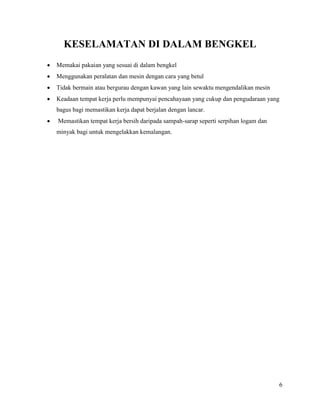 6
KESELAMATAN DI DALAM BENGKEL
 Memakai pakaian yang sesuai di dalam bengkel
 Menggunakan peralatan dan mesin dengan cara yang betul
 Tidak bermain atau bergurau dengan kawan yang lain sewaktu mengendalikan mesin
 Keadaan tempat kerja perlu mempunyai pencahayaan yang cukup dan pengudaraan yang
bagus bagi memastikan kerja dapat berjalan dengan lancar.
 Memastikan tempat kerja bersih daripada sampah-sarap seperti serpihan logam dan
minyak bagi untuk mengelakkan kemalangan.
 