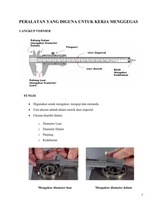 7
PERALATAN YANG DIGUNA UNTUK KERJA MENGGEGAS
1.ANGKUP VERNIER
FUNGSI
 Digunakan untuk mengukur, menguji dan menanda
 Unit ukuran adalah dalam metrik dam imperial
 Ukuran diambil dalam:
o Diameter Luar
o Diameter Dalam
o Panjang
o Kedalaman
Mengukur diameter luar Mengukur diameter dalam
 