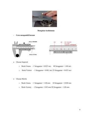 8
Mengukur kedalaman
- Cara mengambil bacaan
 Ukuran Imperial
o Skala Utama – 1 Senggatan = 0.025 inci 40 Senggatan = 1.00 inci
o Skala Vernier – 1 Senggatan = 0.001 inci 25 Senggatan = 0.025 inci
 Ukuran Metrik
o Skala Utama – 1 Senggatan = 1.00 mm 10 Senggatan = 10.00 mm
o Skala Vernier – 1 Senggatan = 0.02 mm 50 Senggatan = 1.00 mm
 