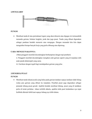 9
2.PENGGARIT
FUNGSI
 Membuat tanda di atas permukaan logam yang akan dimesin atau digegas ini termasuklah
menanda garisan, bulatan lengkok, jarak dan juga pusat. Tanda yang dibuat digunakan
sebagai panduan hendak memesin atau mengegas. Dengan menanda kita kita dapat
mengetahui berapa banyak kerja yang perlu dibuang atau dipotong.
CARA MENGGUNAKANNYA
i.Mata penggarit mestilah dicondongkan berhampiran dengan tepi pembaris
ii. Penggarit mestilah dicondongkan mengikut arah garisan saperti yang di tunjukan oleh
anak panah dalamrajah yang sama.
iii. Gariskan dengan teguh bagi mendapatkan garisan yang jelas
3.PENEBUK PUSAT
FUNGSI
 Membuat tanda tekan(cucuk) yang halus pada garisan tandaan supaya tandaan tidak hilang
walau pun garisan yang dibuat itu terpadam. Penebuk pusat juga digunakan sebagai
penanda lubang pusat gerudi. Apabila hendak membuat lubang. pusat yang di tandakan
perlu di ketuk perlahan –lahan terlebih dahulu, apabila telah pasti kedudukan nya tepat
bolihlah diketuk lebih kuat supaya lubang nya lebih dalam.
 