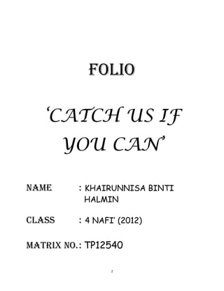 FOLIO

   ‘CATCH US IF
        YOU CAN’

Name      : KHAIRUNNISA BINTI
           HALMIN

Class     : 4 NAFI’ (2012)

Matrix no. : TP12540

                  1
 