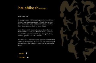 hrushikeshbosamia
Brief about me:
I am a graduate in Chemical Engineering from Shivaji
University and a post graduate in Textile Design from
NIFT- New Delhi. I also hold a certificate in Fine Arts
from Kanoria Centre for Arts, Ahmedabad.
Over the years I have consciously made an effort to
transcend the boundaries of textile design and have
explored the wider arena of design through fashion,
interior, graphics and web channels.
I believe that a sound methodology and understanding
of the creative process clubbed with a passionate spirit
can empower one to execute design briefs with great
focus.
works
contact
 