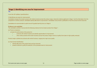 Stage 2: Identifying one area for improvement
Top
From the CIE syllabus (specification):
2 Identifying one area for improvement
Candidates compare the chosen product with similar products across the product range. Using the evidence gathered in Stage 1 and the information from the
comparison to similar products, candidates identify one area for improvement. Candidates must provide a justification of how the product will be improved.
Candidates are recommended to spend around 3 guided learning hours on Stage 2.
Evidence to be submitted
The candidate’s portfolio must provide the following evidence for the chosen product from Stage 1:
(a) Product comparison
• compare the performance of the product to:
– products with similar functions and identify opportunities for improvement
– other similar products with similar functions across the product range in terms of quality (from basic to high quality products)
Product range is defined as products with similar functions, ranging from high to low quality.
(b) Improvement identification
• identify one area of the product that could be improved
• present evidence to justify the selection of the proposed area for improvement
First name Last name on every page 11 Page number on every page
 