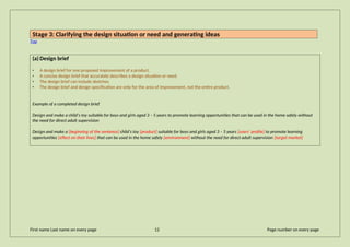 Stage 3: Clarifying the design situation or need and generating ideas
Top
(a) Design brief
• A design brief for one proposed improvement of a product.
• A concise design brief that accurately describes a design situation or need.
• The design brief can include sketches.
• The design brief and design specification are only for the area of improvement, not the entire product.
Example of a completed design brief
Design and make a child’s toy suitable for boys and girls aged 3 – 5 years to promote learning opportunities that can be used in the home safely without
the need for direct adult supervision
Design and make a [beginning of the sentence] child’s toy [product] suitable for boys and girls aged 3 – 5 years [users’ profile] to promote learning
opportunities [effect on their lives] that can be used in the home safely [environment] without the need for direct adult supervision [target market]
First name Last name on every page 12 Page number on every page
 