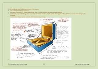 (c) At least three ideas for the improvement of the product
• use of an iterative design approach
• examples of evidence for at least three design ideas that the candidate has generated and explored
• evidence to support the design ideas can include annotated sketches, simple models, photographs and rough form computer-aided design (CAD)
drawings
• consideration of appropriate materials and manufacturing methods
•
First name Last name on every page 15 Page number on every page
 