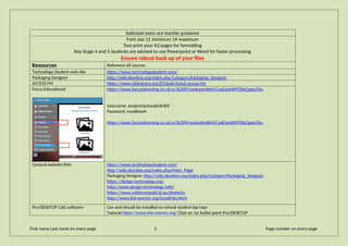 Italicised notes are teacher guidance
Font size 11 minimum 14 maximum
Test print your A3 pages for formatting
Key Stage 4 and 5 students are advised to use Powerpoint or Word for faster processing
Ensure robust back up of your files
Resources Reference all sources
Technology Student web site https://www.technologystudent.com/
Packaging Designer http://wiki.dtonline.org/index.php/Category:Packaging_Designer
ACCESS FM https://www.slideshare.net/DTGeek/how2-access-fm
Focus Educational https://www.focuselearning.co.uk/u/36309/wyduptmBshCCaaEteAdtFFDleCgqscCko
Username: student@theabi36309
Password: vyyidkwoh
https://www.focuselearning.co.uk/u/36309/wyduptmBshCCaaEteAdtFFDleCgqscCko
General website links https://www.technologystudent.com/
http://wiki.dtonline.org/index.php/Main_Page
Packaging Designer http://wiki.dtonline.org/index.php/Category:Packaging_Designer
https://design-technology.org/
http://www.design-technology.info/
https://www.ruthtrumpold.id.au/destech/
http://www.the-warren.org/Gcselinks.html
Pro/DESKTOP CAD software Can and should be installed on school student lap tops
Tutorial https://www.the-warren.org/ Click on 1st bullet point Pro/DESKTOP
First name Last name on every page 2 Page number on every page
 