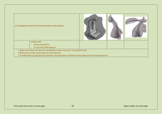 (d) Evaluate the ideas for the improvement of the product
energy used
· during production
· in use end of life disposal
• Select and refine one idea for development with reasons for choosing the idea
• Refinement of the chosen idea for development
• Consideration of appropriate materials and production methods for the selected idea for development
First name Last name on every page 20 Page number on every page
 