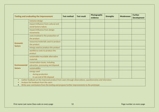Testing and evaluating the improvement Test method Test result
Photographic
evidence
Strengths Weaknesses
Further
Development
inclusive design
impact/influence from cultural and
social factors/values
impact/influence from design
movements
Economic
factors
costs involved in the production of
the product
resources/materials used to produce
the product
energy used to produce the product
workforce costs to produce the
product
Environmental
factors
sustainable/recyclable alternative
materials
conservation issues, including
extraction, processing and disposal
sustainability
energy used
· during production
· in use end of life disposal
 Gather feedback on the improved product from users through observations, questionnaires and interviews
 Analyse the feedback from the users
 Write your conclusions from the testing and propose further improvements to the prototype
First name Last name Class code on every page 52 Page number on every page
 
