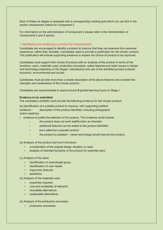 Each of these six stages is assessed with a corresponding marking grid which you can find in the
section Assessment criteria for Component 2.
For information on the administration of Component 2 please refer to the Administration of
Components 2 and 4 section.
1 Identifying and analysing a product for improvement
Candidates are encouraged to identify a product to improve that they can examine from personal
experience, rather than remotely. Candidates need to provide a justification for the chosen product.
The justification will include supporting evidence to explain the choice of product to be improved.
Candidates must support their choice of product with an analysis of the product in terms of the
functions, users, materials used, production processes, safety features and wider issues in design
and technology impacting on the design, manufacture and use of the identified product (cultural,
economic, environmental and social).
Candidates must provide more than a simple description of the above features and consider the
strengths and weaknesses of the chosen product.
Candidates are recommended to spend around 6 guided learning hours on Stage 1.
Evidence to be submitted
The candidate’s portfolio must provide the following evidence for the chosen product:
(a) Identification of a suitable product to improve, with supporting justified
evidence • description of the product identified, including photographs
and/or sketches
• evidence to justify the selection of the product. This evidence could include:
– the product does not work well/function as intended
– additional features can be added to the product identified
– poor sales/not a popular product
– the product is outdated – newer technology would improve the product
(b) Analysis of the product and how it functions
• consideration of the original design situation or need
• analysis of intended functions of the product for potential users
(c) Analysis of the users
• identification of users/target group
• identification of user needs
• ergonomic features
• aesthetics
(d) Analysis of the materials used
• properties required
• cost and availability (if relevant)
• recyclable alternatives
• sustainable alternatives
(e) Analysis of the production processes
• production processes
 