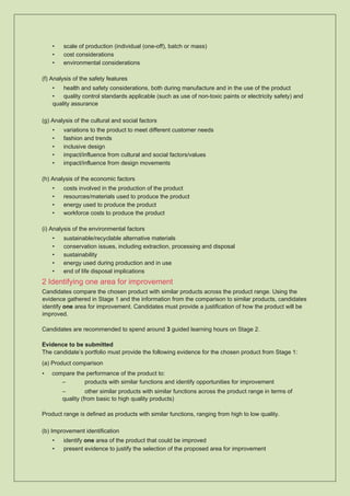 • scale of production (individual (one-off), batch or mass)
• cost considerations
• environmental considerations
(f) Analysis of the safety features
• health and safety considerations, both during manufacture and in the use of the product
• quality control standards applicable (such as use of non-toxic paints or electricity safety) and
quality assurance
(g) Analysis of the cultural and social factors
• variations to the product to meet different customer needs
• fashion and trends
• inclusive design
• impact/influence from cultural and social factors/values
• impact/influence from design movements
(h) Analysis of the economic factors
• costs involved in the production of the product
• resources/materials used to produce the product
• energy used to produce the product
• workforce costs to produce the product
(i) Analysis of the environmental factors
• sustainable/recyclable alternative materials
• conservation issues, including extraction, processing and disposal
• sustainability
• energy used during production and in use
• end of life disposal implications
2 Identifying one area for improvement
Candidates compare the chosen product with similar products across the product range. Using the
evidence gathered in Stage 1 and the information from the comparison to similar products, candidates
identify one area for improvement. Candidates must provide a justification of how the product will be
improved.
Candidates are recommended to spend around 3 guided learning hours on Stage 2.
Evidence to be submitted
The candidate’s portfolio must provide the following evidence for the chosen product from Stage 1:
(a) Product comparison
• compare the performance of the product to:
– products with similar functions and identify opportunities for improvement
– other similar products with similar functions across the product range in terms of
quality (from basic to high quality products)
Product range is defined as products with similar functions, ranging from high to low quality.
(b) Improvement identification
• identify one area of the product that could be improved
• present evidence to justify the selection of the proposed area for improvement
 