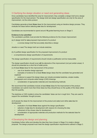 3 Clarifying the design situation or need and generating ideas
Once candidates have identified the area for improvement, they complete a design brief and a design
specification for the improvement. The design brief and design specification are only for the area of
improvement, not the entire product.
Candidates generate at least three ideas for the improvement using an iterative design process. They
evaluate the ideas before selecting one idea for development.
Candidates are recommended to spend around 10 guided learning hours on Stage 3.
Evidence to be submitted
The candidate’s portfolio must provide the following evidence for the chosen improvement:
(a) A design brief for one proposed improvement of a product
• a concise design brief that accurately describes a design
situation or need The design brief can include sketches.
(b) A justified design specification for the proposed improvement of a product
• a comprehensive design specification of requirements
The design specification of requirements should include a justification and be measurable.
The design specification should cover all the elements of the improvement (not just certain areas). It
should be presented as a short list of bullet points.
(c) At least three ideas for the improvement of the product
• use of an iterative design approach
• examples of evidence for at least three design ideas that the candidate has generated and
explored
• evidence to support the design ideas can include annotated sketches, simple models,
photographs and computer-aided design (CAD) drawings
• consideration of appropriate materials and manufacturing methods
We recommend that candidates include at least three ideas for the improvement of the product.
Candidates can submit more than three ideas but they should focus on the quality of the ideas rather
than the quantity.
The sketches or CAD models to show the candidates’ ideas can be in rough form. They are used to
support the candidates’ thought process.
(d) Evaluate the ideas for the improvement of the product and select and refine one idea for
development
• evaluation of at least three ideas against the design specification
• selection of one idea for development with reasons for choosing the idea
• refinement of the chosen idea for development
• consideration of appropriate materials and production methods for the selected idea for
development
4 Developing the design and planning
Candidates further refine and develop the idea they have chosen in Stage 3 to create a design
proposal. The design proposal must meet the design specification requirements outlined in Stage 3.
 