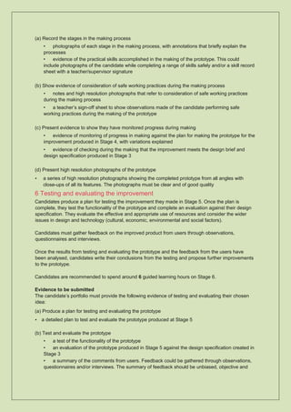 (a) Record the stages in the making process
• photographs of each stage in the making process, with annotations that briefly explain the
processes
• evidence of the practical skills accomplished in the making of the prototype. This could
include photographs of the candidate while completing a range of skills safely and/or a skill record
sheet with a teacher/supervisor signature
(b) Show evidence of consideration of safe working practices during the making process
• notes and high resolution photographs that refer to consideration of safe working practices
during the making process
• a teacher’s sign-off sheet to show observations made of the candidate performing safe
working practices during the making of the prototype
(c) Present evidence to show they have monitored progress during making
• evidence of monitoring of progress in making against the plan for making the prototype for the
improvement produced in Stage 4, with variations explained
• evidence of checking during the making that the improvement meets the design brief and
design specification produced in Stage 3
(d) Present high resolution photographs of the prototype
• a series of high resolution photographs showing the completed prototype from all angles with
close-ups of all its features. The photographs must be clear and of good quality
6 Testing and evaluating the improvement
Candidates produce a plan for testing the improvement they made in Stage 5. Once the plan is
complete, they test the functionality of the prototype and complete an evaluation against their design
specification. They evaluate the effective and appropriate use of resources and consider the wider
issues in design and technology (cultural, economic, environmental and social factors).
Candidates must gather feedback on the improved product from users through observations,
questionnaires and interviews.
Once the results from testing and evaluating the prototype and the feedback from the users have
been analysed, candidates write their conclusions from the testing and propose further improvements
to the prototype.
Candidates are recommended to spend around 6 guided learning hours on Stage 6.
Evidence to be submitted
The candidate’s portfolio must provide the following evidence of testing and evaluating their chosen
idea:
(a) Produce a plan for testing and evaluating the prototype
• a detailed plan to test and evaluate the prototype produced at Stage 5
(b) Test and evaluate the prototype
• a test of the functionality of the prototype
• an evaluation of the prototype produced in Stage 5 against the design specification created in
Stage 3
• a summary of the comments from users. Feedback could be gathered through observations,
questionnaires and/or interviews. The summary of feedback should be unbiased, objective and
 
