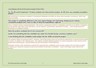 e mail dialogue with the CIE Assessment manager 8 March 2024
For the AS Level Component 2 Product analysis and improvement project, do CIE have any examples/exemplars
please?
We will not be in a position to publish a Coursework Handbook until after we have some exemplar coursework, which may
take until 2026.
This project is completely different to the more typical Design and Technology designing and making
coursework projects and I have no idea of what the expectations might be.
This is a Product Study component/project. The project is designed to build on candidates’ experiences at IGCSE. Candidates
will be familiar with many of the elements, such as research, specification, generation of ideas…, even though these are
presented in a different context.
Does the product analysed have to be commercial?
Could it be something that the candidate has made him/herself during a previous academic year?
I was thinking that the candidate could analyse his/her GCSE coursework project.
The syllabus states an existing product. However, the GCSE product may not provide the opportunity to access the full range
of marks, as stated in the marking grids. The syllabus includes detailed guidance on what is required in each section of the
project and marking grids. Centres should use this information in their planning.
Examples include, when identifying a product for improvement, candidates must provide evidence for the chosen product
including poor sales/not a popular product and whether the product is outdated – newer technology would improve the
product.
First name Last name on every page 7 Page number on every page
 