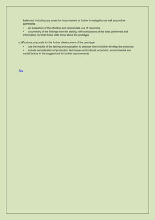 balanced, including any areas for improvement or further investigation as well as positive
comments
• an evaluation of the effective and appropriate use of resources
• a summary of the findings from the testing, with conclusions of the tests performed and
information on what those tests show about the prototype
(c) Produce proposals for the further development of the prototype
• use the results of the testing and evaluation to propose how to further develop the prototype
• include consideration of production techniques and cultural, economic, environmental and
social factors in the suggestions for further improvements
Top
 