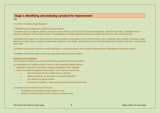 Stage 1: Identifying and analysing a product for improvement
Top
From the CIE syllabus (specification):
1 Identifying and analysing a product for improvement
Candidates are encouraged to identify a product to improve that they can examine from personal experience, rather than remotely. Candidates need to
provide a justification for the chosen product. The justification will include supporting evidence to explain the choice of product to be improved.
Candidates must support their choice of product with an analysis of the product in terms of the functions, users, materials used, production processes, safety
features and wider issues in design and technology impacting on the design, manufacture and use of the identified product (cultural, economic, environmental
and social).
Candidates must provide more than a simple description of the above features and consider the strengths and weaknesses of the chosen product.
Candidates are recommended to spend around 6 guided learning hours on Stage 1.
Evidence to be submitted
The candidate’s portfolio must provide the following evidence for the chosen product:
(a) Identification of a suitable product to improve, with supporting justified evidence
• description of the product identified, including photographs and/or sketches
• evidence to justify the selection of the product. This evidence could include:
– the product does not work well/function as intended
– additional features can be added to the product identified
– poor sales/not a popular product
– the product is outdated – newer technology would improve the product
(b) Analysis of the product and how it functions
• consideration of the original design situation or need
• analysis of intended functions of the product for potential users
First name Last name on every page 8 Page number on every page
 