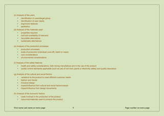 (c) Analysis of the users
• identification of users/target group
• identification of user needs
• ergonomic features
• aesthetics
(d) Analysis of the materials used
• properties required
• cost and availability (if relevant)
• recyclable alternatives
• sustainable alternatives
(e) Analysis of the production processes
• production processes
• scale of production (individual (one-off), batch or mass)
• cost considerations
• environmental considerations
(f) Analysis of the safety features
• health and safety considerations, both during manufacture and in the use of the product
• quality control standards applicable (such as use of non-toxic paints or electricity safety) and quality assurance
(g) Analysis of the cultural and social factors
• variations to the product to meet different customer needs
• fashion and trends
• inclusive design
• impact/influence from cultural and social factors/values
• impact/influence from design movements
(h) Analysis of the economic factors
• costs involved in the production of the product
• resources/materials used to produce the product
First name Last name on every page 9 Page number on every page
 