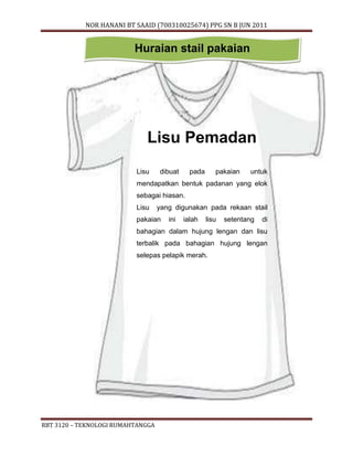 NOR HANANI BT SAAID (700310025674) PPG SN B JUN 2011 
Huraian stail pakaian 
Lisu Pemadan 
Lisu dibuat pada pakaian untuk 
mendapatkan bentuk padanan yang elok 
sebagai hiasan. 
Lisu yang digunakan pada rekaan stail 
pakaian ini ialah lisu setentang di 
bahagian dalam hujung lengan dan lisu 
terbalik pada bahagian hujung lengan 
selepas pelapik merah. 
RBT 3120 – TEKNOLOGI RUMAHTANGGA 
 