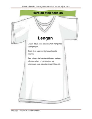 NOR HANANI BT SAAID (700310025674) PPG SN B JUN 2011 
Huraian stail pakaian 
Lengan 
Lengan dibuat pada pakaian untuk mengemas 
lubang lengan. 
Selain itu ia juga memberi gaya kepada 
pakaian. 
Bagi rekaan stail pakaian ini lengan padanan 
rata digunakan. Ini menekankan lagi 
kekemasan pada bahagian lengan blaus ini. 
RBT 3120 – TEKNOLOGI RUMAHTANGGA 
 