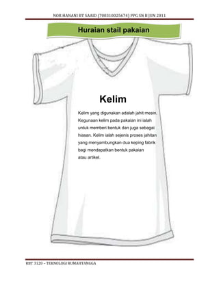 NOR HANANI BT SAAID (700310025674) PPG SN B JUN 2011 
Huraian stail pakaian 
RBT 3120 – TEKNOLOGI RUMAHTANGGA 
Kelim 
Kelim yang digunakan adalah jahit mesin. 
Kegunaan kelim pada pakaian ini ialah 
untuk memberi bentuk dan juga sebagai 
hiasan. Kelim ialah sejenis proses jahitan 
yang menyambungkan dua keping fabrik 
bagi mendapatkan bentuk pakaian 
atau artikel. 
 