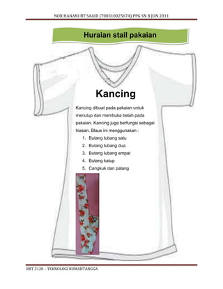 NOR HANANI BT SAAID (700310025674) PPG SN B JUN 2011 
Huraian stail pakaian 
Kancing 
Kancing dibuat pada pakaian untuk 
menutup dan membuka belah pada 
pakaian. Kancing juga berfungsi sebagai 
hiasan. Blaus ini menggunakan : 
1. Butang lubang satu 
2. Butang lubang dua 
3. Butang lubang empat 
4. Butang katup 
5. Cangkuk dan palang 
RBT 3120 – TEKNOLOGI RUMAHTANGGA 
 