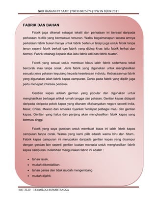 NOR HANANI BT SAAID (700310025674) PPG SN B JUN 2011 
FABRIK DAN BAHAN 
Fabrik juga dikenali sebagai tekstil dan perkataan ini berasal daripada 
perkataan textilis yang bermaksud tenunan. Walau bagaimanapun secara amnya 
perkataan fabrik bukan hanya untuk fabrik bertenun tetapi juga untuk fabrik tanpa 
tenun seperti fabrik berkait dan fabrik yang dibina khas iaitu fabrik terikat dan 
bernep. Fabrik tebahagi kepada dua iaitu fabrik asli dan fabrik buatan. 
Fabrik yang sesuai untuk membuat blaus ialah fabrik sederhana tebal 
bercorak atau tanpa corak. Jenis fabrik yang digunakan untuk menghasilkan 
sesuatu jenis pakaian terpulang kepada keselesaan individu. Kebiasaannya fabrik 
yang digunakan ialah fabrik kapas campuran. Corak pada fabrik yang dipilih juga 
perlu menepati citarasa pemakai. 
Gentian kapas adalah gentian yang popular dan digunakan untuk 
menghasilkan berbagai artikel rumah tangga dan pakaian. Gentian kapas didapati 
daripada daripada pokok kapas yang ditanam dikebanyakan negara seperti India, 
Mesir, China, Mexico dan Amerika Syarikat.Terdapat pelbagai mutu dan gentian 
kapas. Gentian yang halus dan panjang akan menghasilkan fabrik kapas yang 
bermutu tinggi. 
Fabrik yang saya gunakan untuk membuat blaus ini ialah fabrik kapas 
campuran tanpa corak. Warna yang kami pilih adalah warna biru dan hitam.. 
Fabrik kapas campuran ini merupakan daripada gentian kapas yang dicampur 
dengan gentian lain seperti gentian buatan manusia untuk menghasilkan fabrik 
kapas campuran. Kelebihan mengunakan fabric ini adalah : 
 tahan lasak. 
 mudah dikendalikan. 
 tahan panas dan tidak mudah mengembang. 
 mudah dijahit. 
RBT 3120 – TEKNOLOGI RUMAHTANGGA 
 