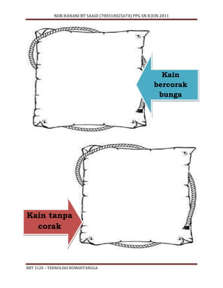 NOR HANANI BT SAAID (700310025674) PPG SN B JUN 2011 
RBT 3120 – TEKNOLOGI RUMAHTANGGA 
Kain 
bercorak 
bunga 
Kain tanpa 
corak 
 