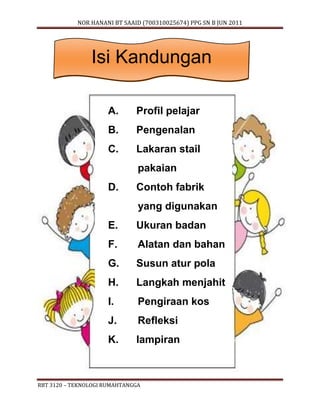 NOR HANANI BT SAAID (700310025674) PPG SN B JUN 2011 
Isi Kandungan 
A. Profil pelajar 
B. Pengenalan 
C. Lakaran stail 
pakaian 
D. Contoh fabrik 
yang digunakan 
E. Ukuran badan 
F. Alatan dan bahan 
G. Susun atur pola 
H. Langkah menjahit 
I. Pengiraan kos 
J. Refleksi 
K. lampiran 
RBT 3120 – TEKNOLOGI RUMAHTANGGA 
 