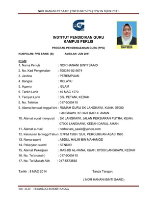 NOR HANANI BT SAAID (700310025674) PPG SN B JUN 2011 
INSTITUT PENDIDIKAN GURU 
KAMPUS PERLIS 
PROGRAM PENSISWAZAHAN GURU (PPG) 
KUMPULAN: PPG SAINS (B) AMBILAN: JUN 2011 
Gambar 
Profil 
1. Nama Penuh : NOR HANANI BINTI SAAID 
2. No. Kad Pengenalan : 700310-02-5674 
3. Jantina : PEREMPUAN 
4. Bangsa : MELAYU 
5. Agama : ISLAM 
6. Tarikh Lahir : 10 MAC 1970 
7. Tempat Lahir : SG. PETANI, KEDAH 
8. No. Telefon : 017-5065410 
9. Alamat tempat tinggal kini : RUMAH GURU SK LANGKAWI, KUAH, 07000 
LANGKAWI, KEDAH DARUL AMAN. 
10. Alamat surat menyurat : SK LANGKAWI, JALAN PERSIARAN PUTRA, KUAH, 
07000 LANGKAWI, KEDAH DARUL AMAN. 
11. Alamat e-mail : norhanani_saaid@yahoo.com 
12. Kelulusan tertinggi/Tahun: STPM 1989 / SIJIL PERGURUAN ASAS 1993 
13. Nama suami : ABDUL HALIM BIN MAHAMOD 
14. Pekerjaan suami : SENDIRI 
15. Alamat Pekerjaan : MASJID AL-HANA, KUAH, 07000 LANGKAWI, KEDAH 
16. No. Tel (rumah) : 017-9065410 
17. No. Tel Mudah Alih : 017-5573585 
Tarikh : 8 MAC 2014 Tanda Tangan; 
RBT 3120 – TEKNOLOGI RUMAHTANGGA 
( NOR HANANI BINTI SAAID) 
 